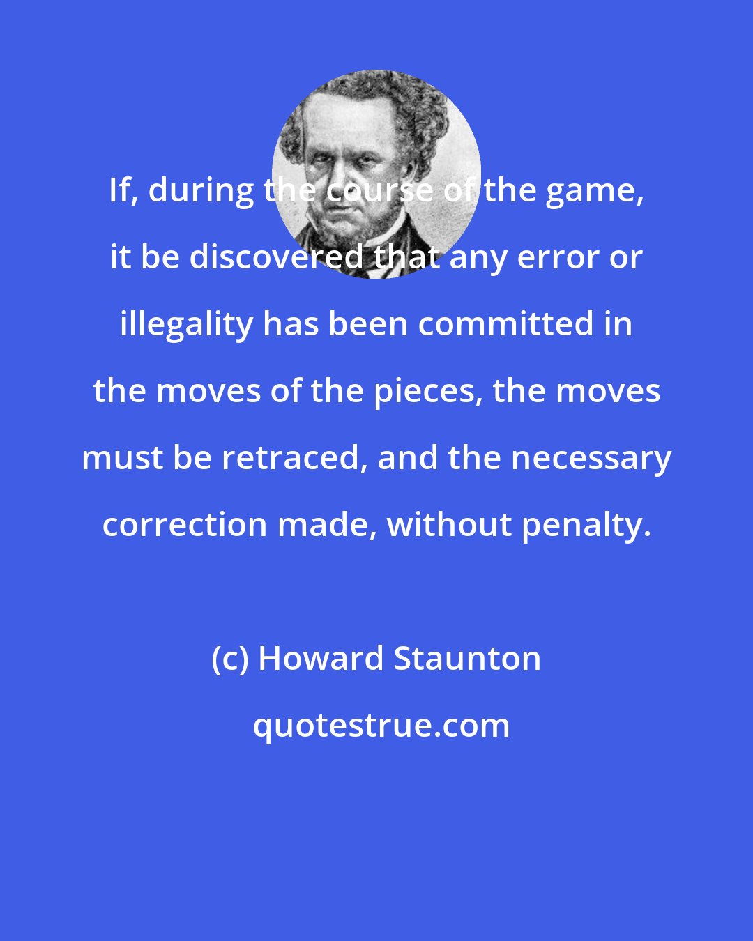 Howard Staunton: If, during the course of the game, it be discovered that any error or illegality has been committed in the moves of the pieces, the moves must be retraced, and the necessary correction made, without penalty.