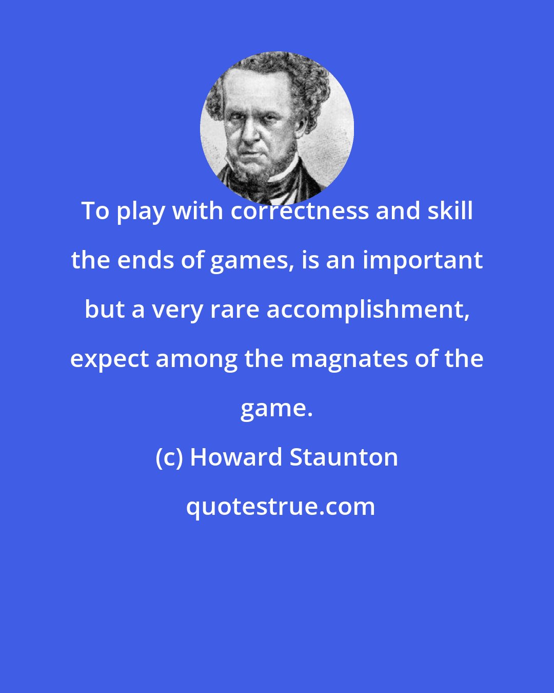 Howard Staunton: To play with correctness and skill the ends of games, is an important but a very rare accomplishment, expect among the magnates of the game.