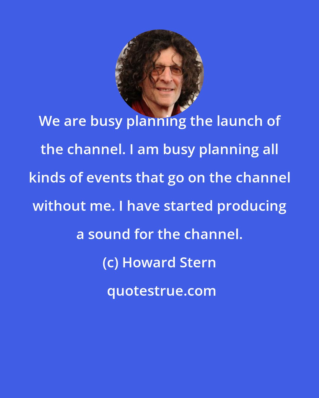 Howard Stern: We are busy planning the launch of the channel. I am busy planning all kinds of events that go on the channel without me. I have started producing a sound for the channel.