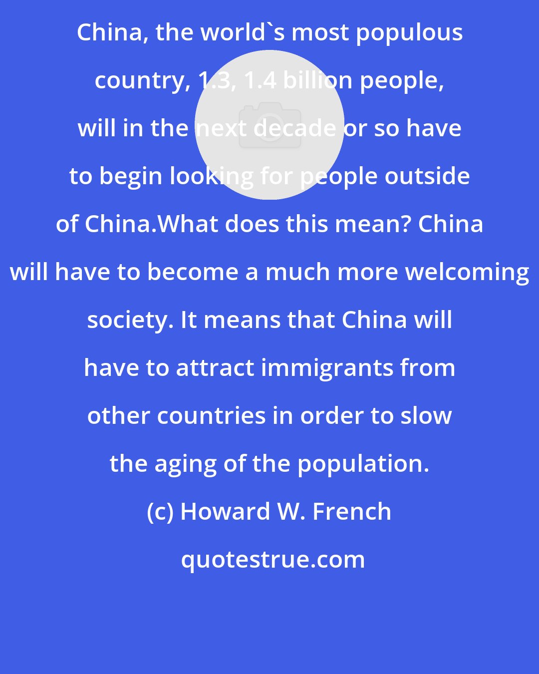 Howard W. French: China, the world's most populous country, 1.3, 1.4 billion people, will in the next decade or so have to begin looking for people outside of China.What does this mean? China will have to become a much more welcoming society. It means that China will have to attract immigrants from other countries in order to slow the aging of the population.