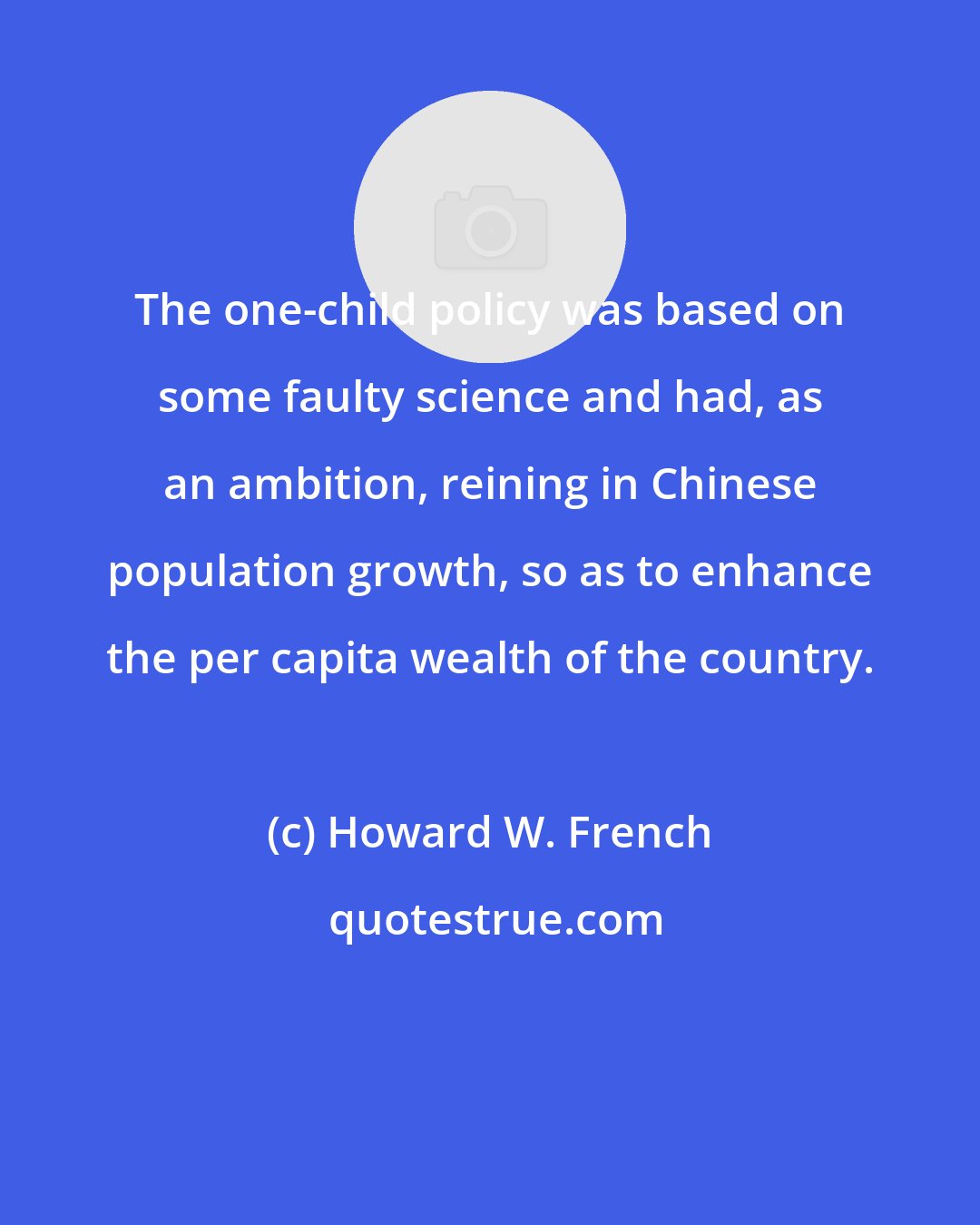 Howard W. French: The one-child policy was based on some faulty science and had, as an ambition, reining in Chinese population growth, so as to enhance the per capita wealth of the country.