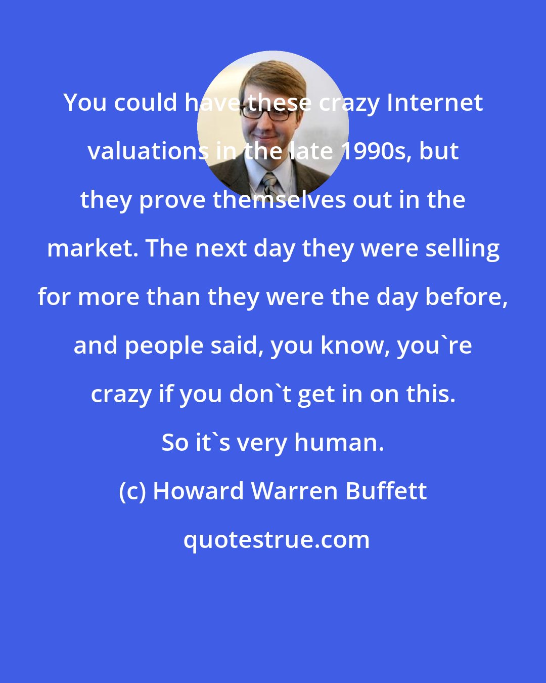 Howard Warren Buffett: You could have these crazy Internet valuations in the late 1990s, but they prove themselves out in the market. The next day they were selling for more than they were the day before, and people said, you know, you're crazy if you don't get in on this. So it's very human.