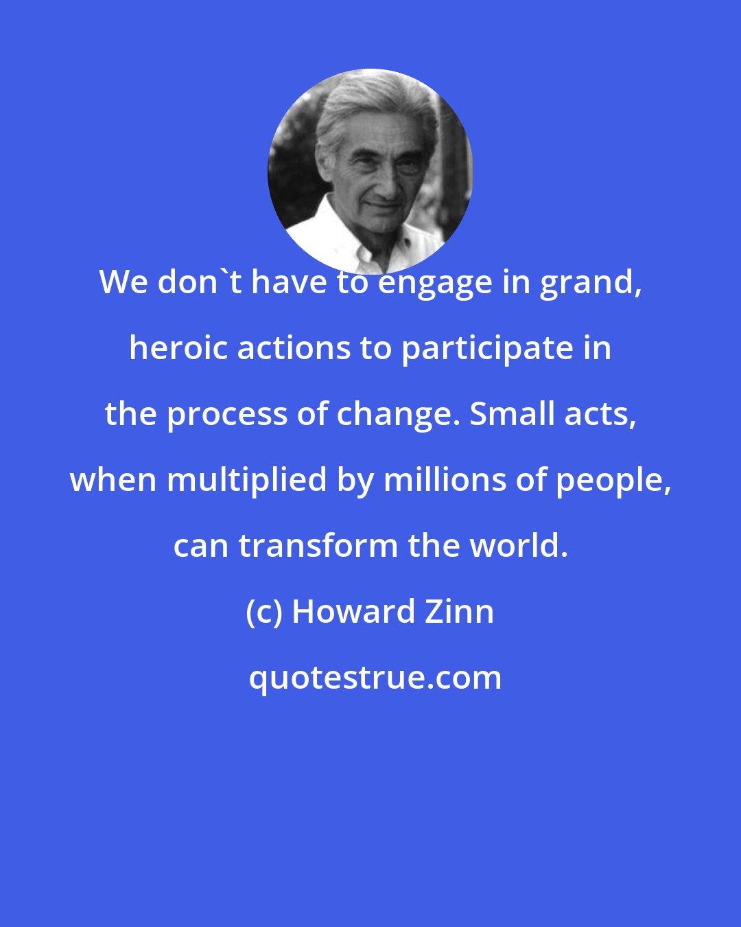 Howard Zinn: We don't have to engage in grand, heroic actions to participate in the process of change. Small acts, when multiplied by millions of people, can transform the world.