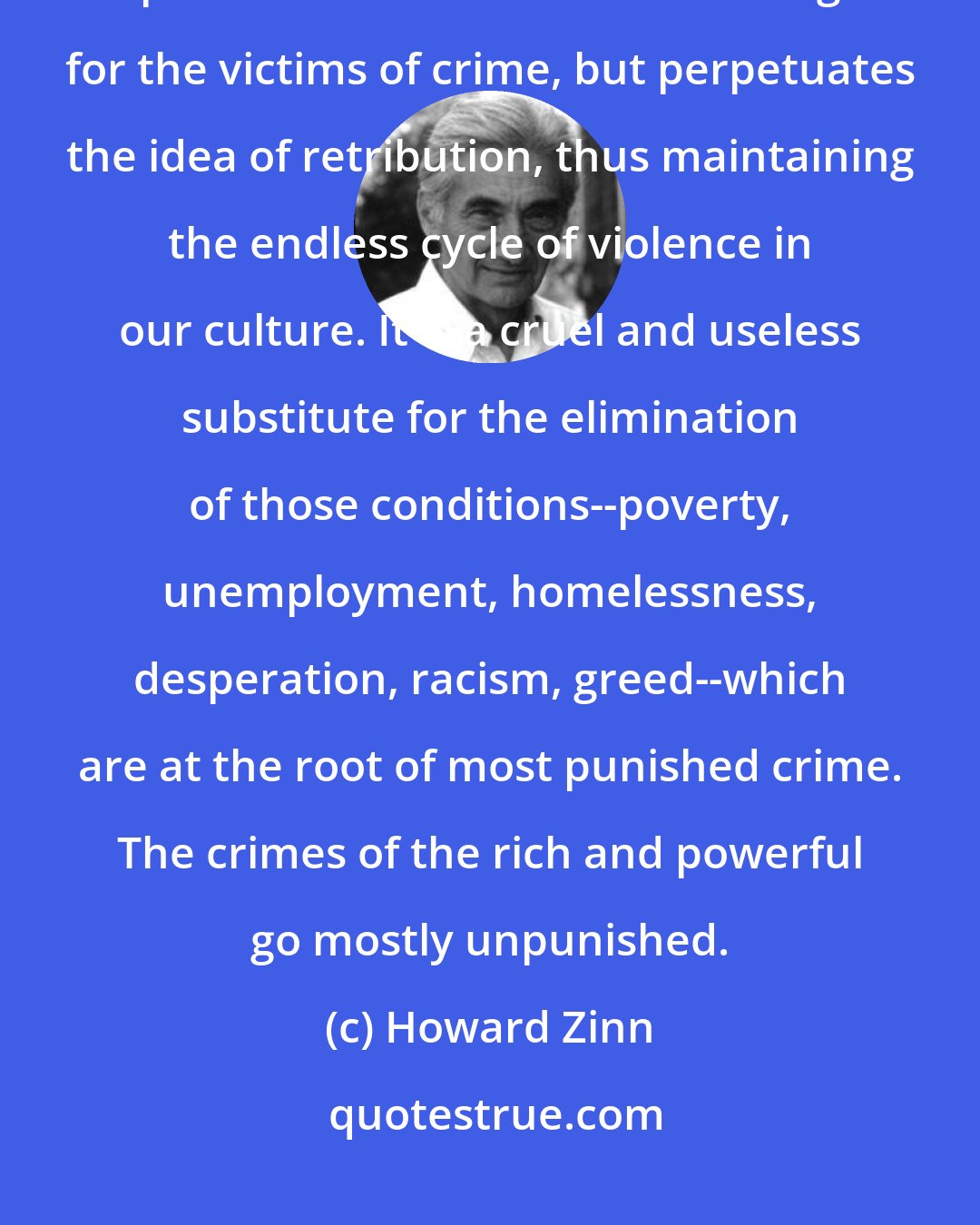 Howard Zinn: I am convinced that imprisonment is a way of pretending to solve the problem of crime. It does nothing for the victims of crime, but perpetuates the idea of retribution, thus maintaining the endless cycle of violence in our culture. It is a cruel and useless substitute for the elimination of those conditions--poverty, unemployment, homelessness, desperation, racism, greed--which are at the root of most punished crime. The crimes of the rich and powerful go mostly unpunished.