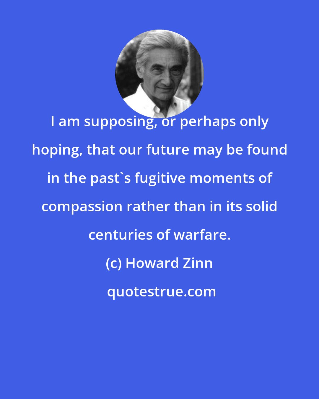 Howard Zinn: I am supposing, or perhaps only hoping, that our future may be found in the past's fugitive moments of compassion rather than in its solid centuries of warfare.