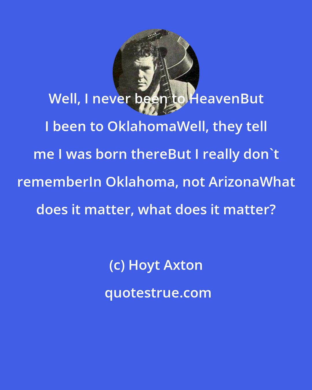 Hoyt Axton: Well, I never been to HeavenBut I been to OklahomaWell, they tell me I was born thereBut I really don't rememberIn Oklahoma, not ArizonaWhat does it matter, what does it matter?