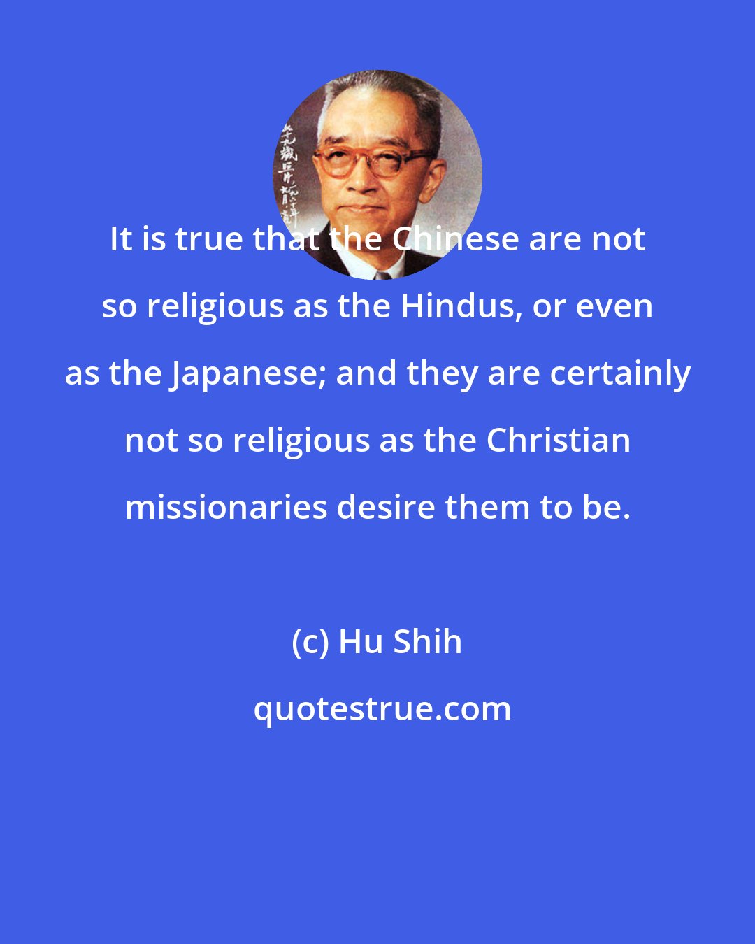 Hu Shih: It is true that the Chinese are not so religious as the Hindus, or even as the Japanese; and they are certainly not so religious as the Christian missionaries desire them to be.