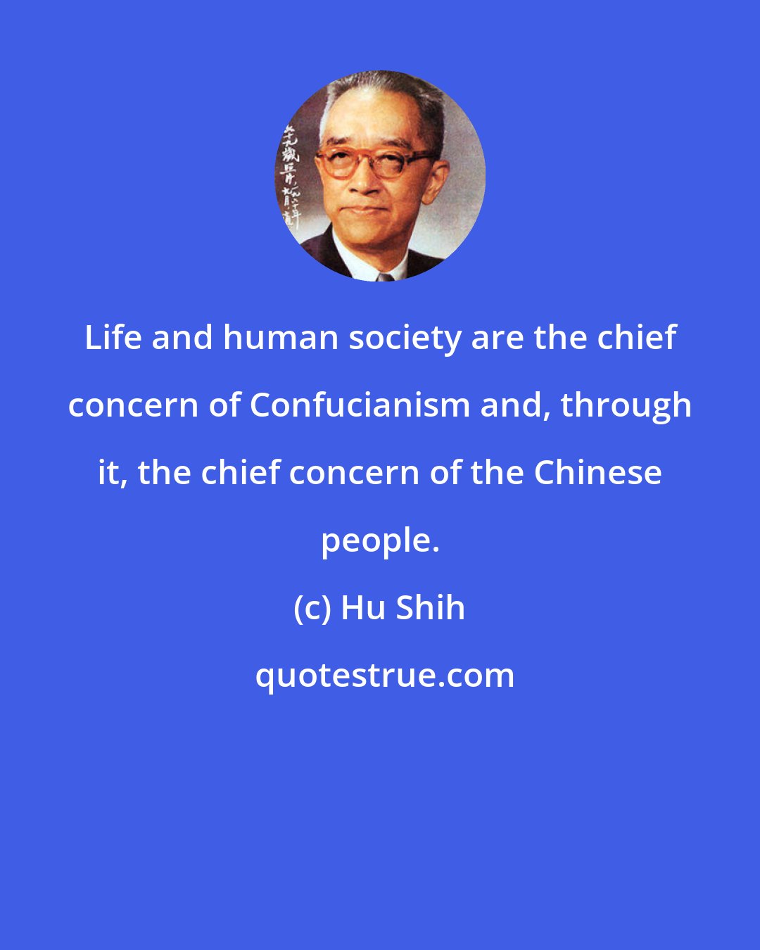 Hu Shih: Life and human society are the chief concern of Confucianism and, through it, the chief concern of the Chinese people.