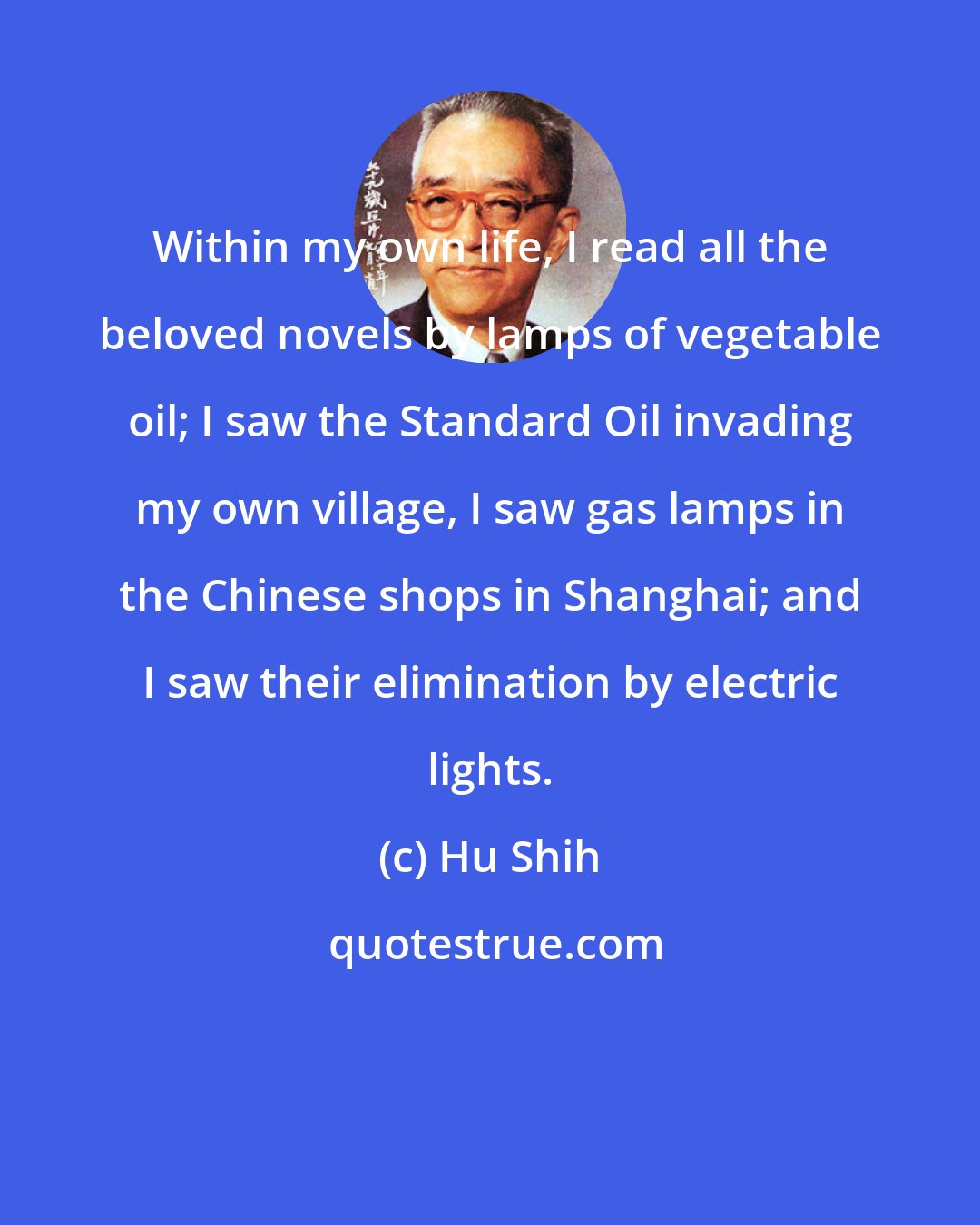 Hu Shih: Within my own life, I read all the beloved novels by lamps of vegetable oil; I saw the Standard Oil invading my own village, I saw gas lamps in the Chinese shops in Shanghai; and I saw their elimination by electric lights.