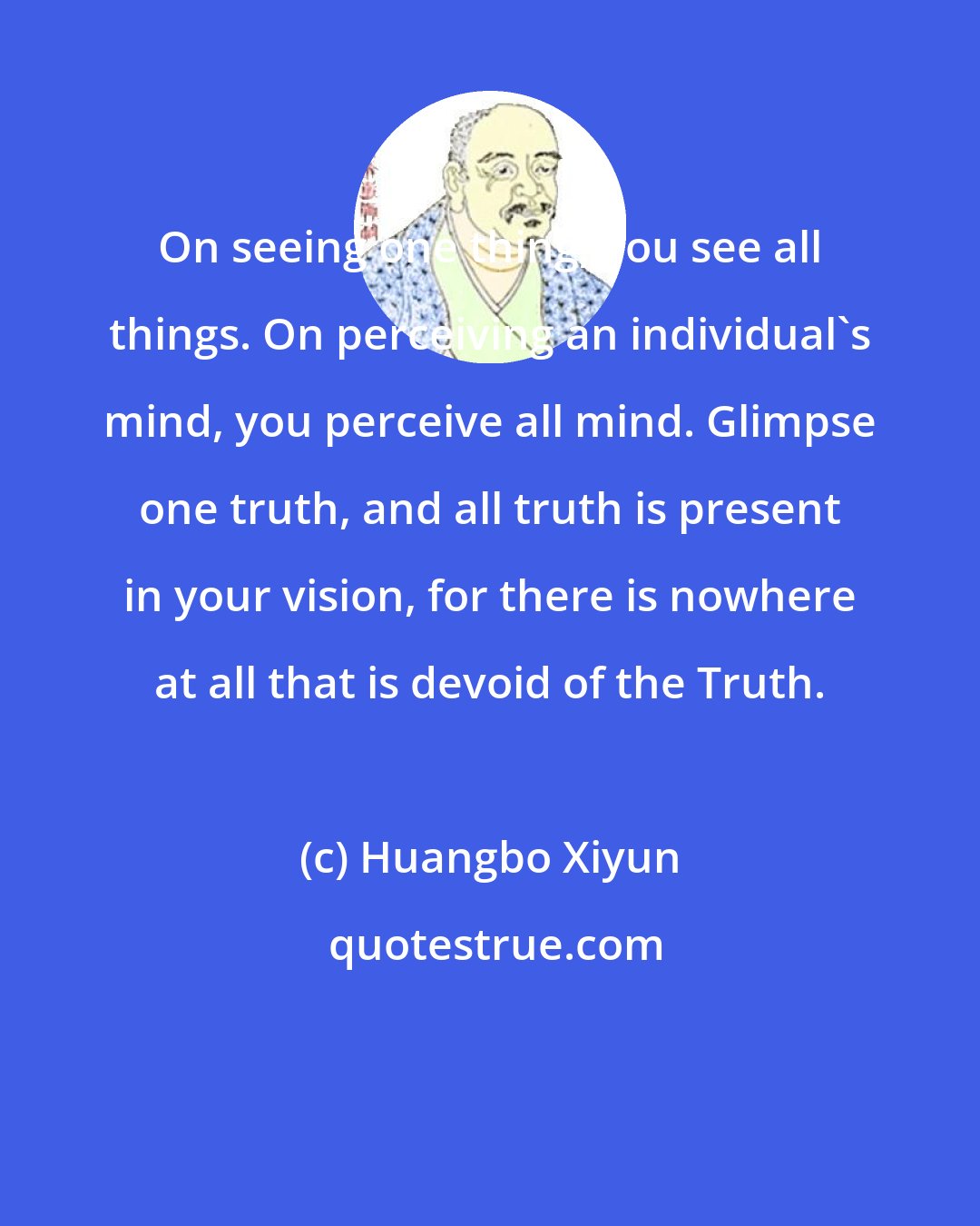 Huangbo Xiyun: On seeing one thing, you see all things. On perceiving an individual's mind, you perceive all mind. Glimpse one truth, and all truth is present in your vision, for there is nowhere at all that is devoid of the Truth.