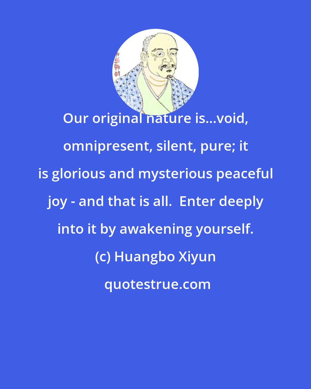 Huangbo Xiyun: Our original nature is...void, omnipresent, silent, pure; it is glorious and mysterious peaceful joy - and that is all.  Enter deeply into it by awakening yourself.