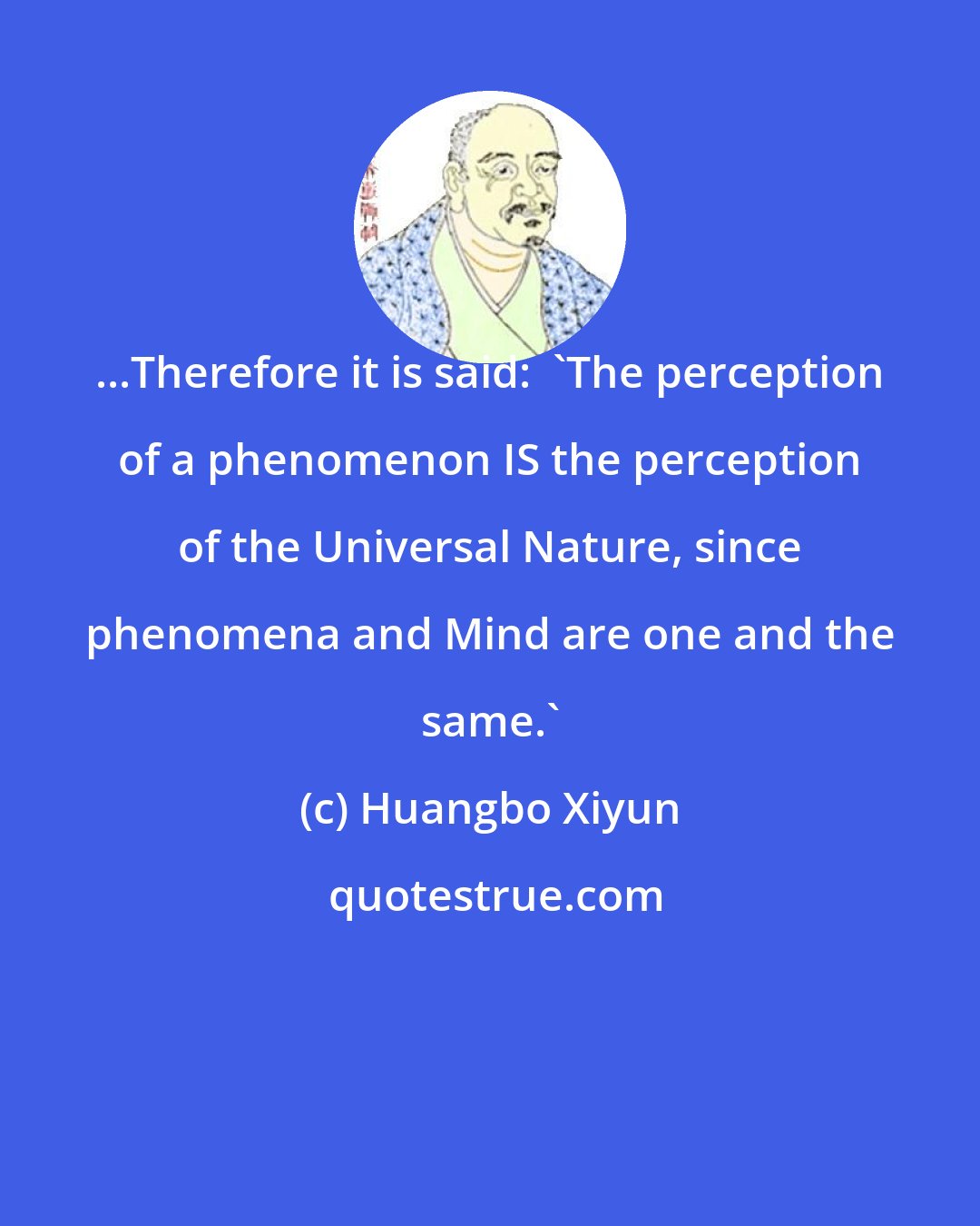 Huangbo Xiyun: ...Therefore it is said:  'The perception of a phenomenon IS the perception of the Universal Nature, since phenomena and Mind are one and the same.'
