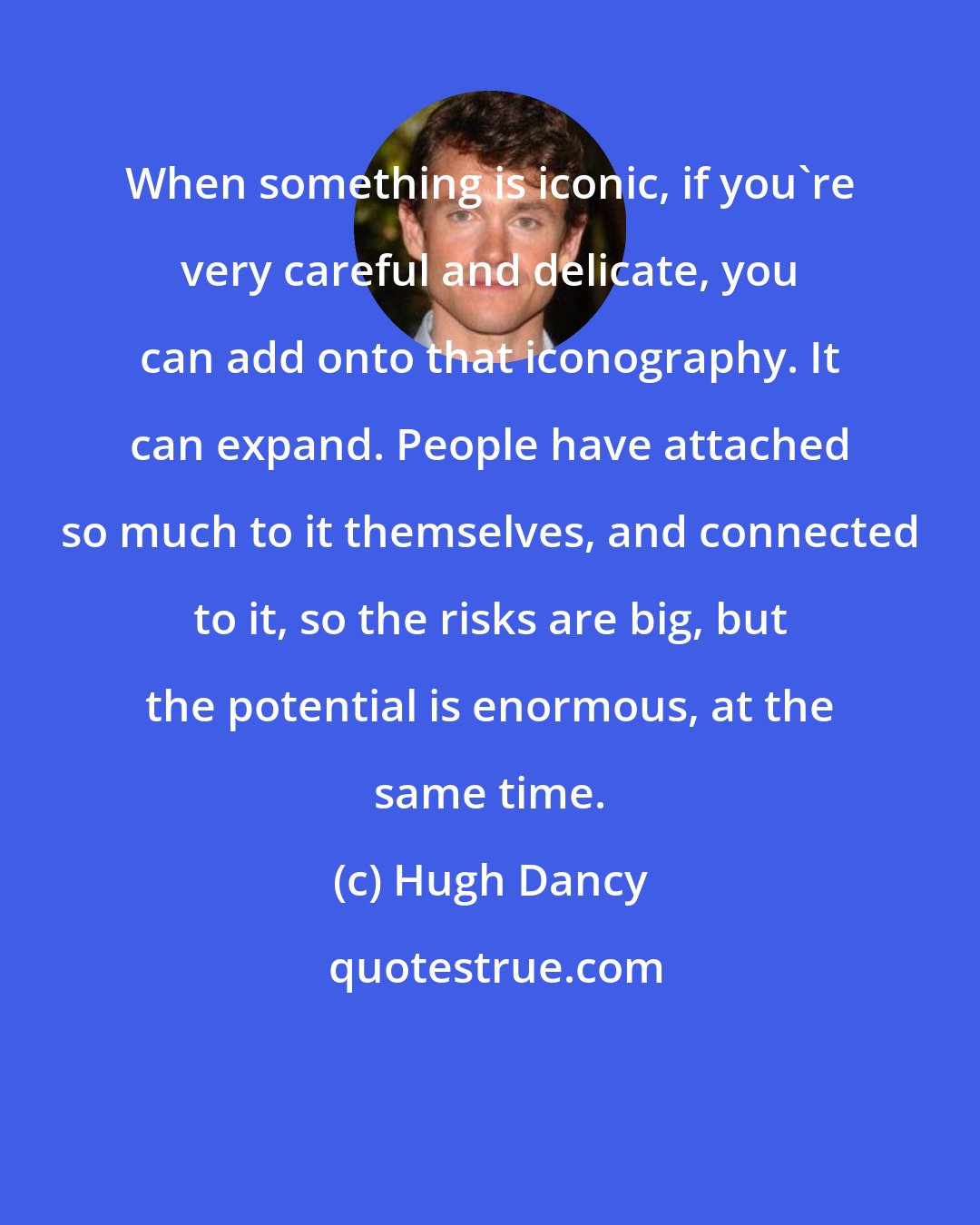 Hugh Dancy: When something is iconic, if you're very careful and delicate, you can add onto that iconography. It can expand. People have attached so much to it themselves, and connected to it, so the risks are big, but the potential is enormous, at the same time.