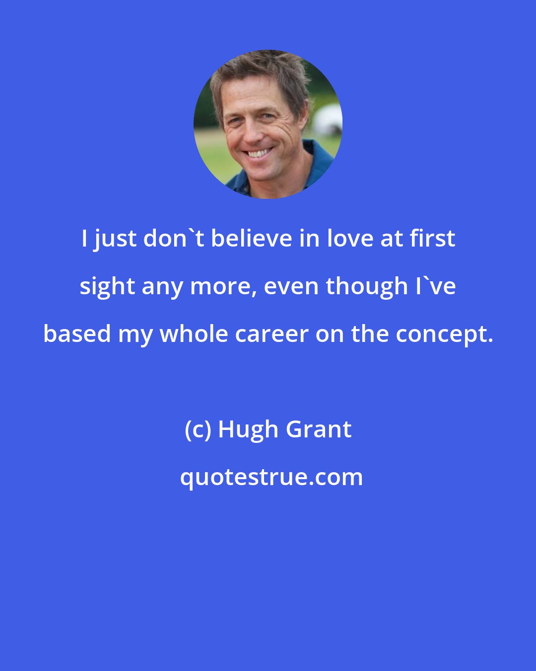 Hugh Grant: I just don't believe in love at first sight any more, even though I've based my whole career on the concept.