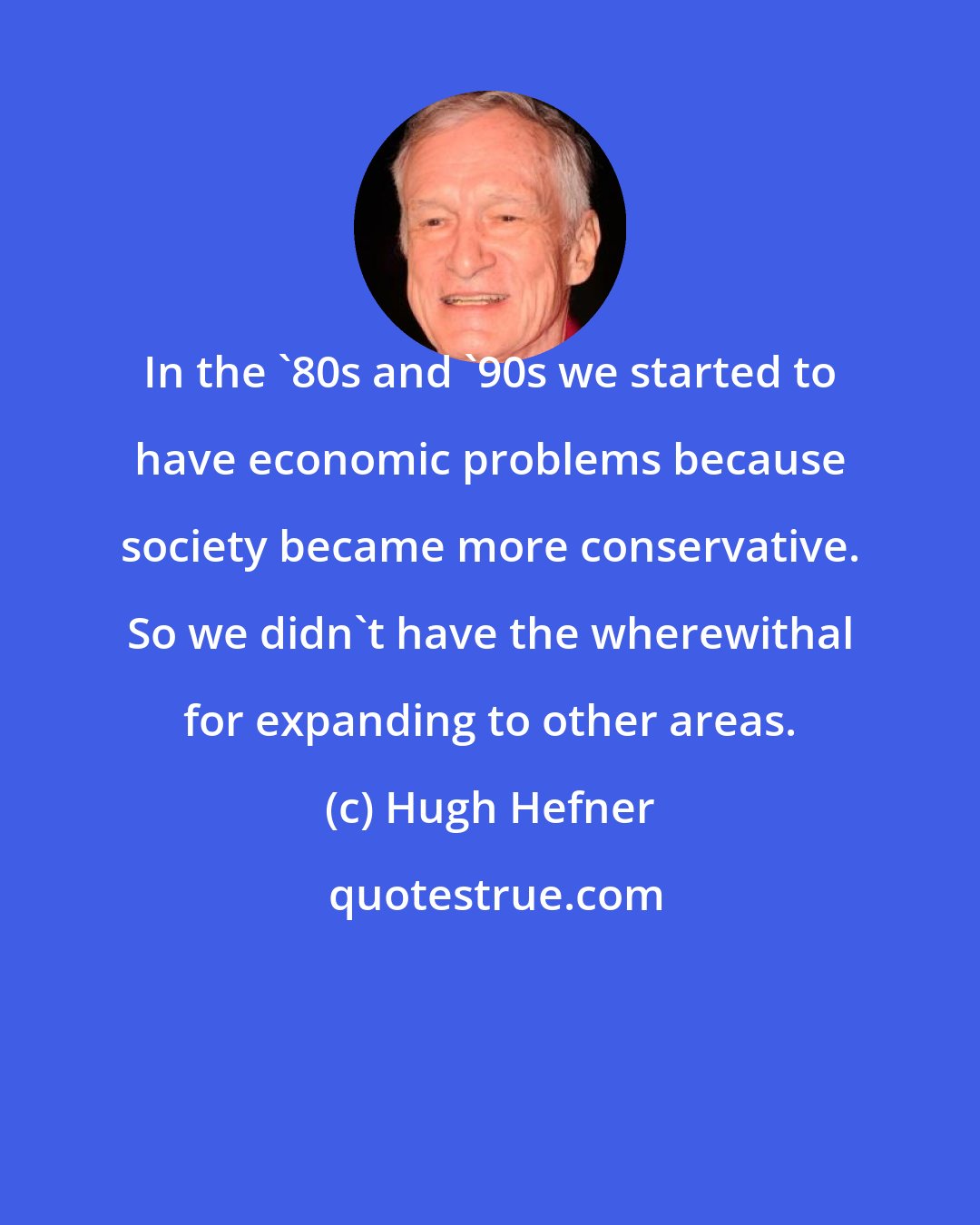 Hugh Hefner: In the '80s and '90s we started to have economic problems because society became more conservative. So we didn't have the wherewithal for expanding to other areas.