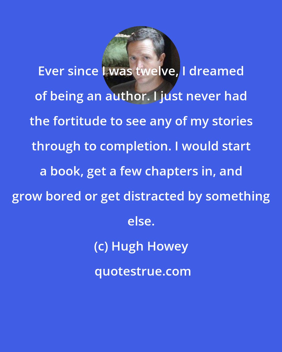 Hugh Howey: Ever since I was twelve, I dreamed of being an author. I just never had the fortitude to see any of my stories through to completion. I would start a book, get a few chapters in, and grow bored or get distracted by something else.