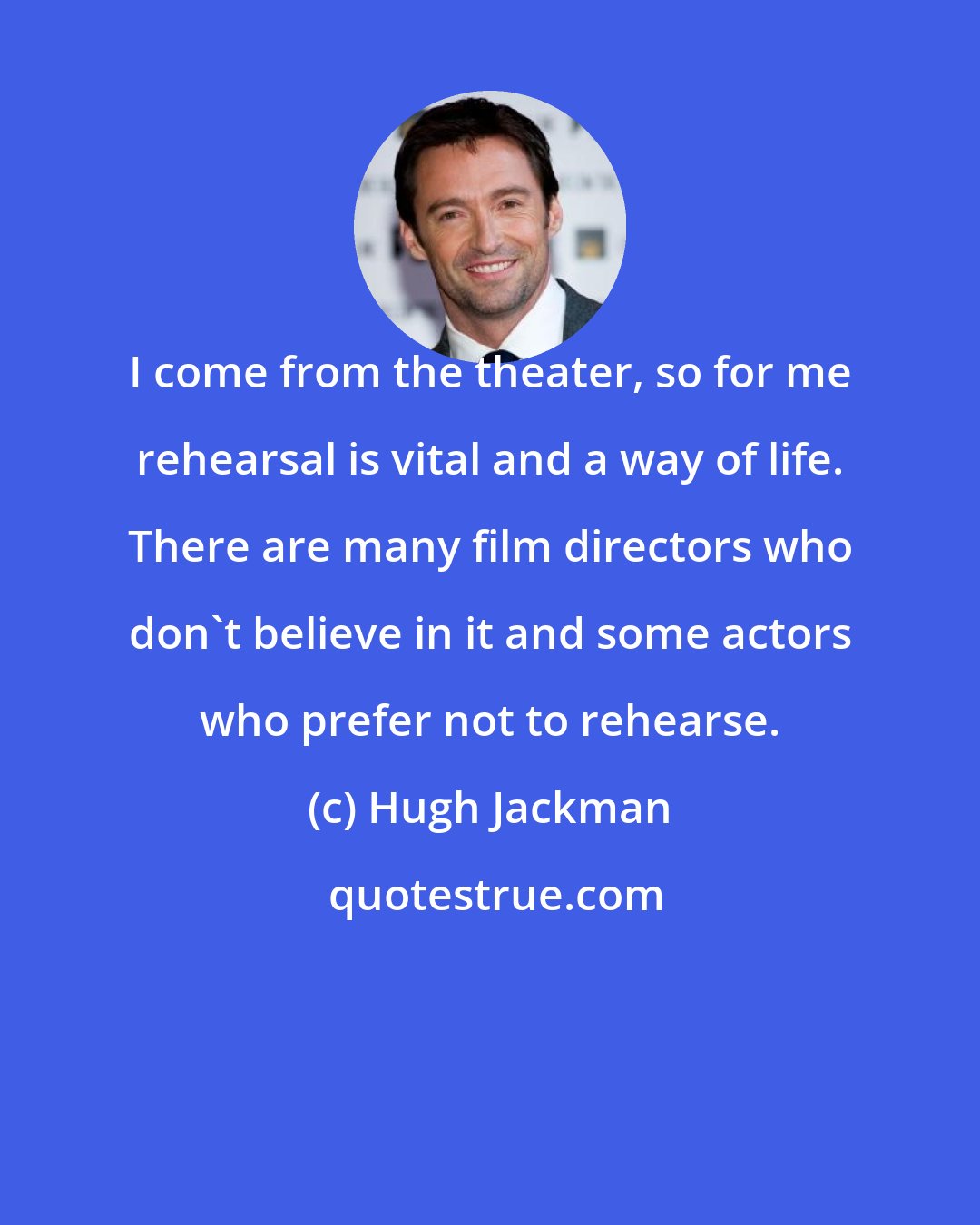 Hugh Jackman: I come from the theater, so for me rehearsal is vital and a way of life. There are many film directors who don't believe in it and some actors who prefer not to rehearse.