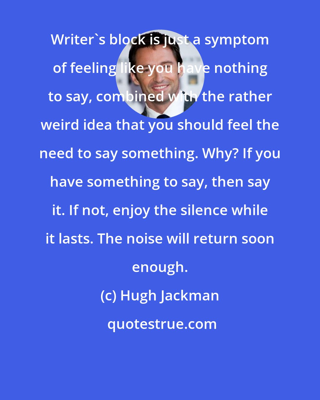 Hugh Jackman: Writer's block is just a symptom of feeling like you have nothing to say, combined with the rather weird idea that you should feel the need to say something. Why? If you have something to say, then say it. If not, enjoy the silence while it lasts. The noise will return soon enough.
