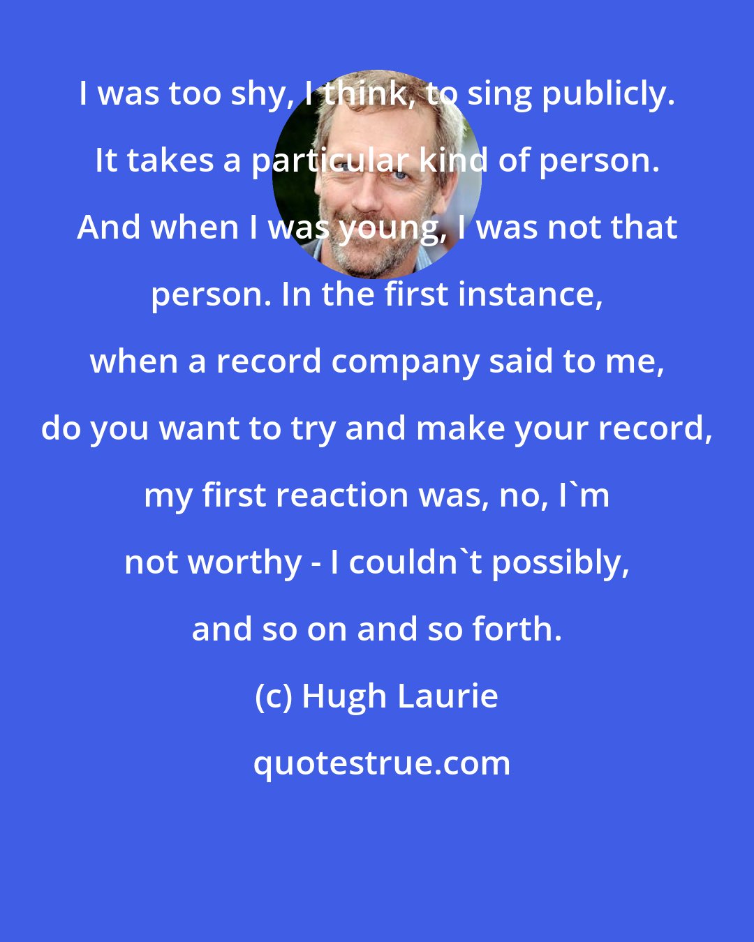 Hugh Laurie: I was too shy, I think, to sing publicly. It takes a particular kind of person. And when I was young, I was not that person. In the first instance, when a record company said to me, do you want to try and make your record, my first reaction was, no, I'm not worthy - I couldn't possibly, and so on and so forth.