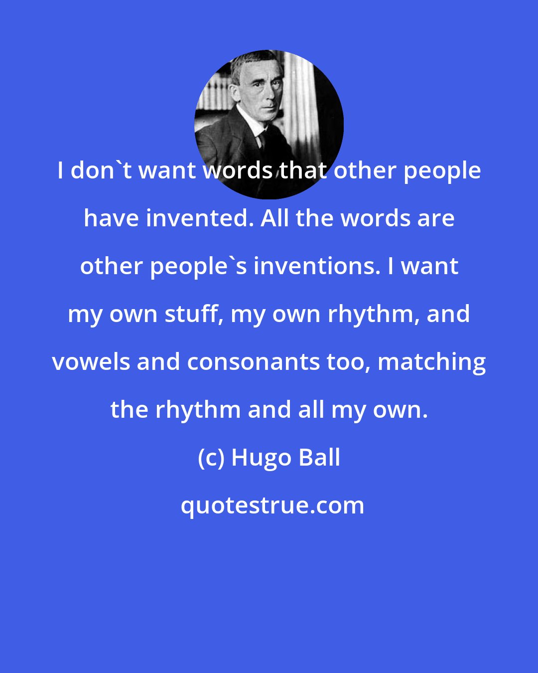 Hugo Ball: I don't want words that other people have invented. All the words are other people's inventions. I want my own stuff, my own rhythm, and vowels and consonants too, matching the rhythm and all my own.