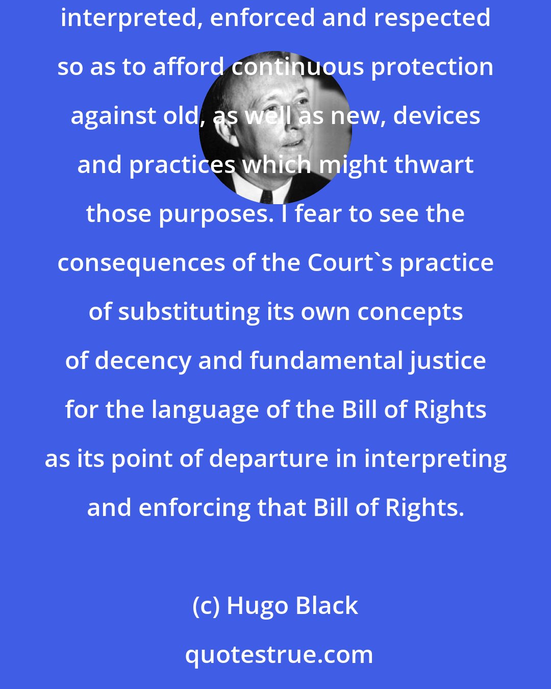 Hugo Black: In my judgment the people of no nation can lose their liberty so long as a Bill of Rights like ours survives and its basic purposes are conscientiously interpreted, enforced and respected so as to afford continuous protection against old, as well as new, devices and practices which might thwart those purposes. I fear to see the consequences of the Court's practice of substituting its own concepts of decency and fundamental justice for the language of the Bill of Rights as its point of departure in interpreting and enforcing that Bill of Rights.