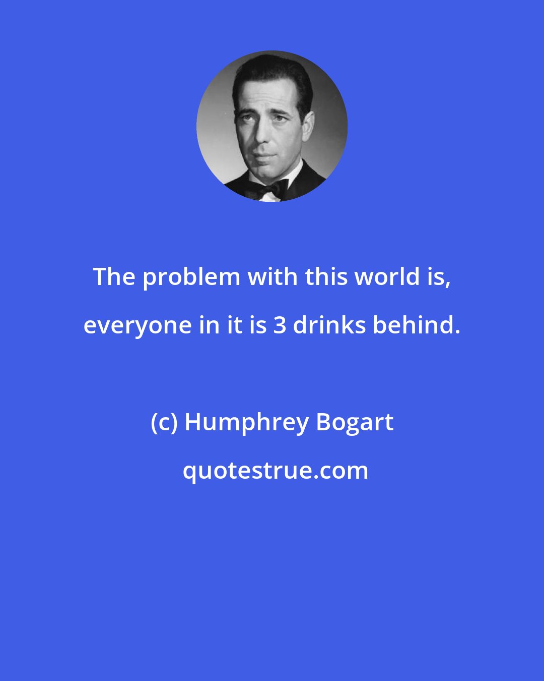 Humphrey Bogart: The problem with this world is, everyone in it is 3 drinks behind.