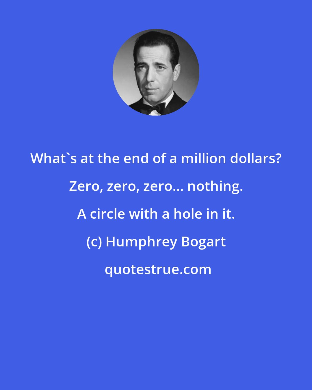 Humphrey Bogart: What's at the end of a million dollars? Zero, zero, zero... nothing. A circle with a hole in it.