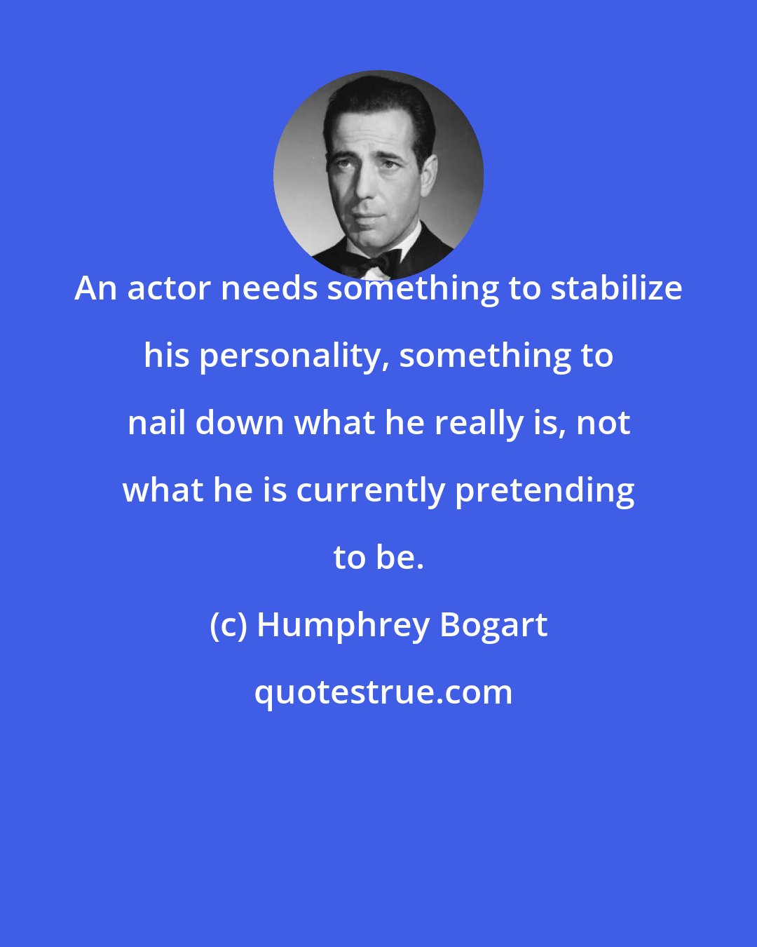 Humphrey Bogart: An actor needs something to stabilize his personality, something to nail down what he really is, not what he is currently pretending to be.