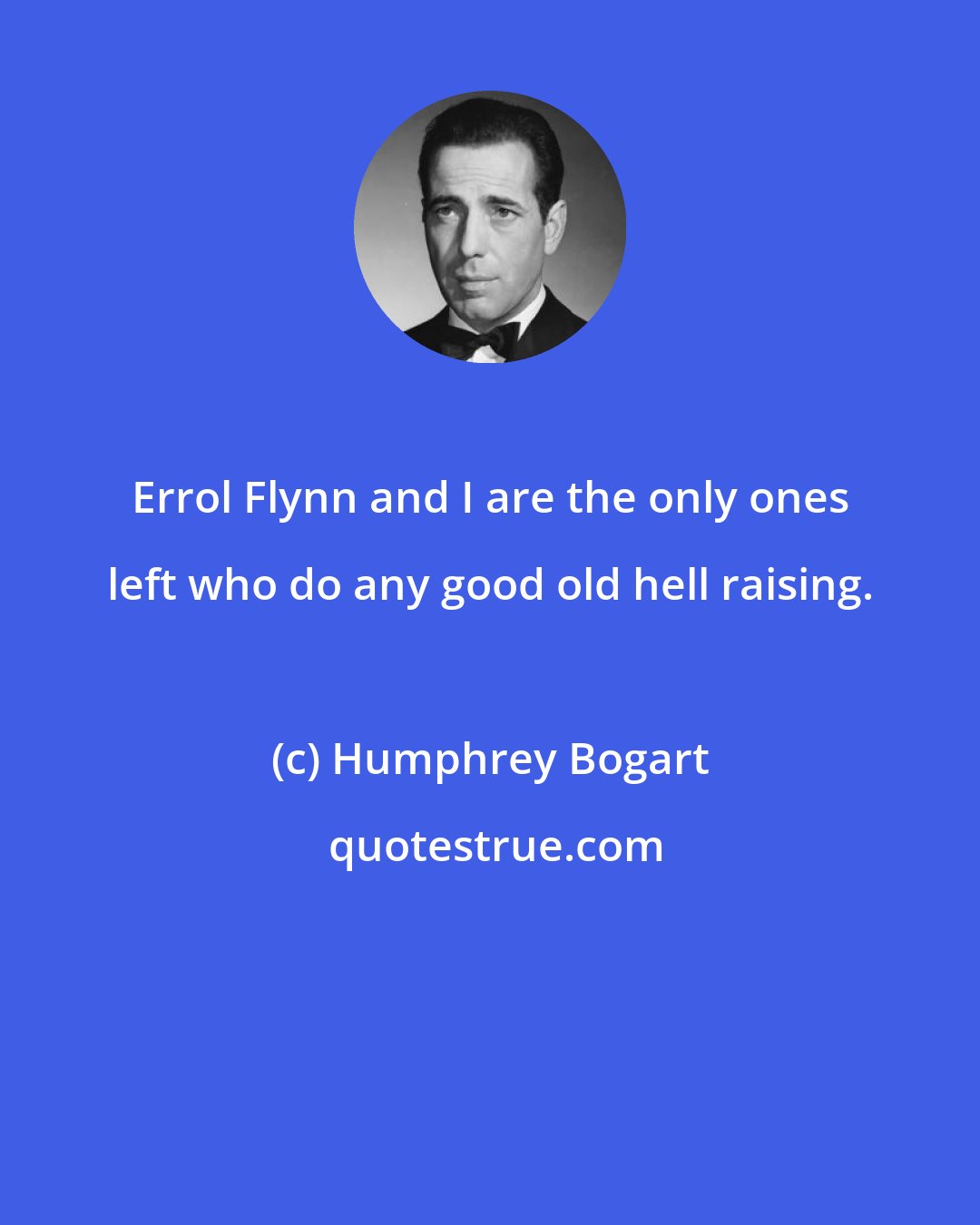 Humphrey Bogart: Errol Flynn and I are the only ones left who do any good old hell raising.