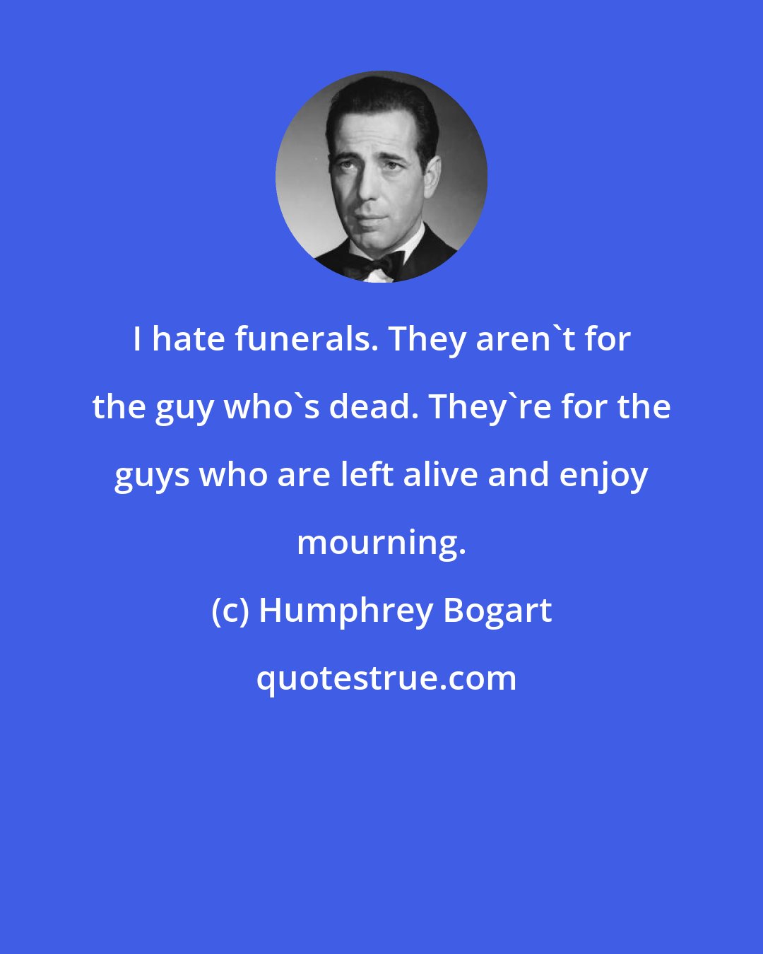 Humphrey Bogart: I hate funerals. They aren't for the guy who's dead. They're for the guys who are left alive and enjoy mourning.