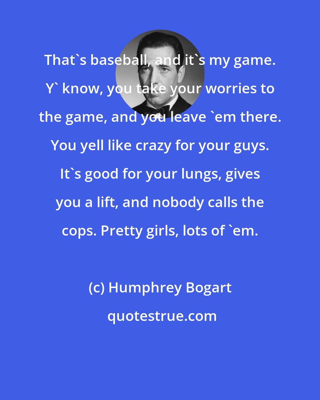 Humphrey Bogart: That's baseball, and it's my game. Y' know, you take your worries to the game, and you leave 'em there. You yell like crazy for your guys. It's good for your lungs, gives you a lift, and nobody calls the cops. Pretty girls, lots of 'em.