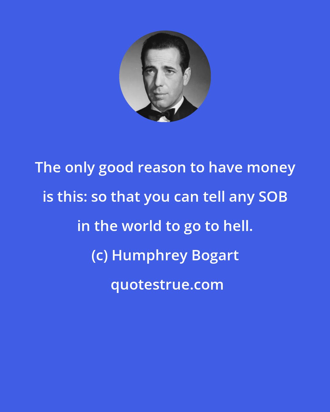 Humphrey Bogart: The only good reason to have money is this: so that you can tell any SOB in the world to go to hell.