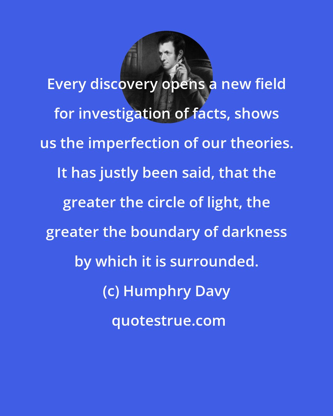 Humphry Davy: Every discovery opens a new field for investigation of facts, shows us the imperfection of our theories. It has justly been said, that the greater the circle of light, the greater the boundary of darkness by which it is surrounded.