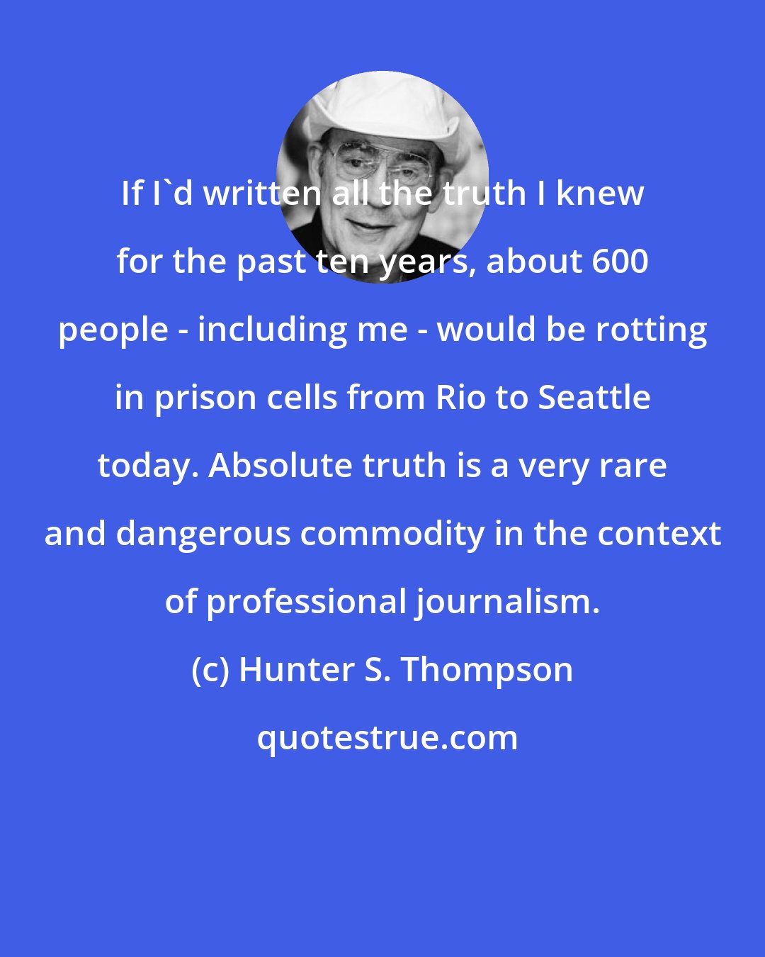 Hunter S. Thompson: If I'd written all the truth I knew for the past ten years, about 600 people - including me - would be rotting in prison cells from Rio to Seattle today. Absolute truth is a very rare and dangerous commodity in the context of professional journalism.