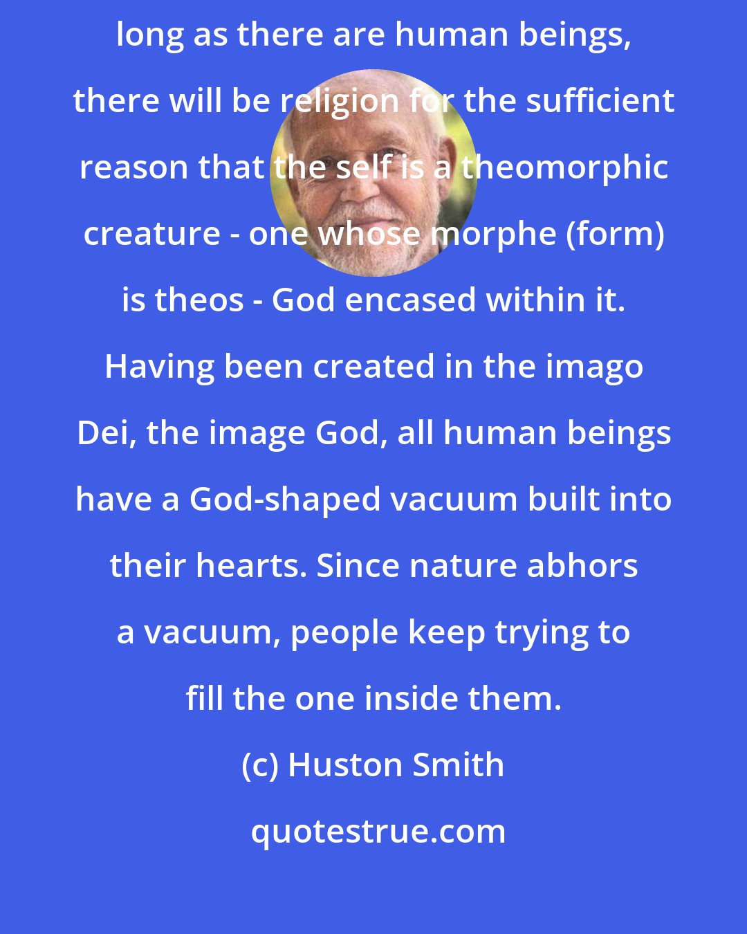 Huston Smith: Seen through the eyes of faith, religion's future is secure. As long as there are human beings, there will be religion for the sufficient reason that the self is a theomorphic creature - one whose morphe (form) is theos - God encased within it. Having been created in the imago Dei, the image God, all human beings have a God-shaped vacuum built into their hearts. Since nature abhors a vacuum, people keep trying to fill the one inside them.