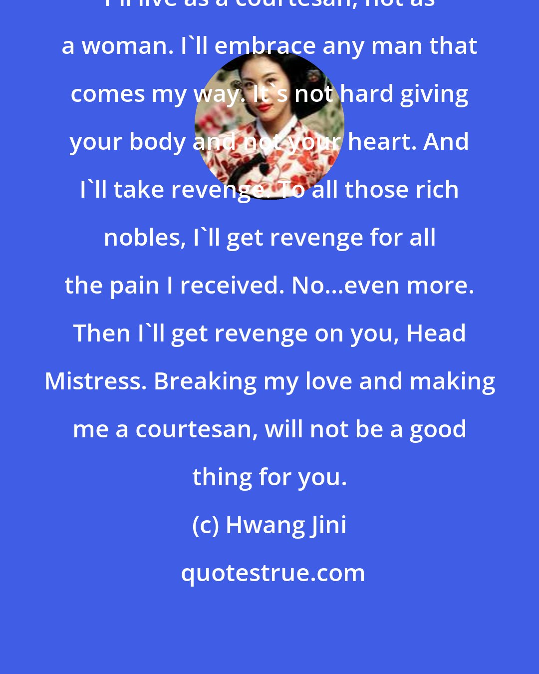 Hwang Jini: I'll live as a courtesan, not as a woman. I'll embrace any man that comes my way. It's not hard giving your body and not your heart. And I'll take revenge. To all those rich nobles, I'll get revenge for all the pain I received. No...even more. Then I'll get revenge on you, Head Mistress. Breaking my love and making me a courtesan, will not be a good thing for you.