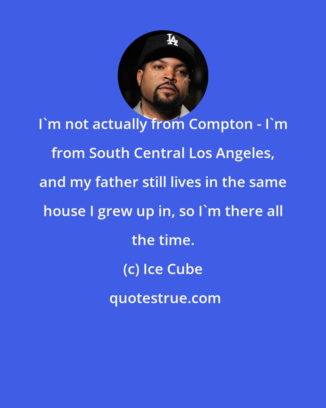 Ice Cube: I'm not actually from Compton - I'm from South Central Los Angeles, and my father still lives in the same house I grew up in, so I'm there all the time.
