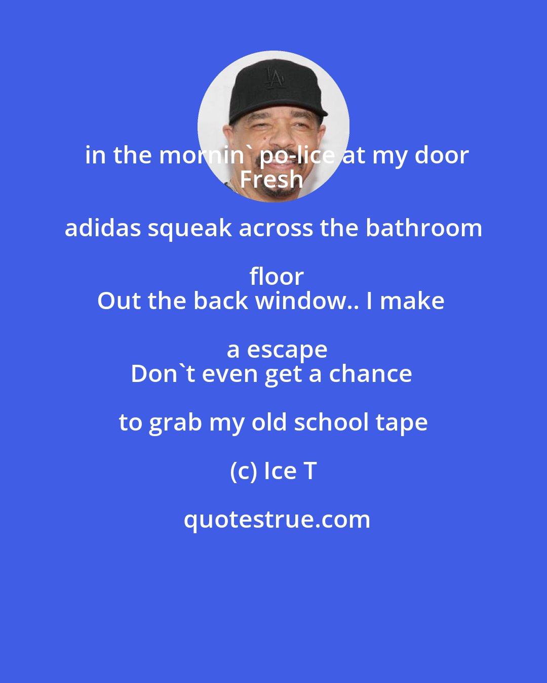 Ice T: in the mornin' po-lice at my door
Fresh adidas squeak across the bathroom floor
Out the back window.. I make a escape
Don't even get a chance to grab my old school tape