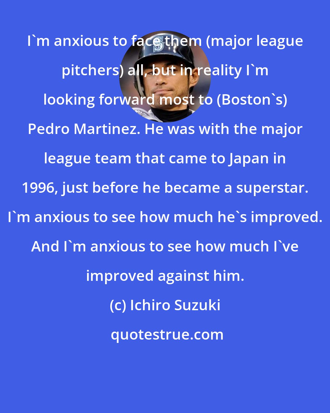 Ichiro Suzuki: I'm anxious to face them (major league pitchers) all, but in reality I'm looking forward most to (Boston's) Pedro Martinez. He was with the major league team that came to Japan in 1996, just before he became a superstar. I'm anxious to see how much he's improved. And I'm anxious to see how much I've improved against him.