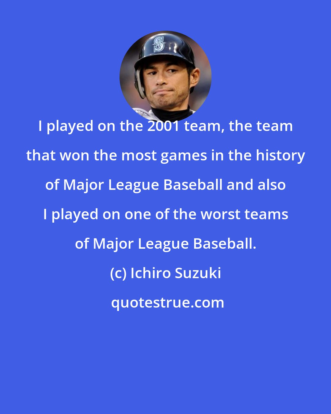 Ichiro Suzuki: I played on the 2001 team, the team that won the most games in the history of Major League Baseball and also I played on one of the worst teams of Major League Baseball.
