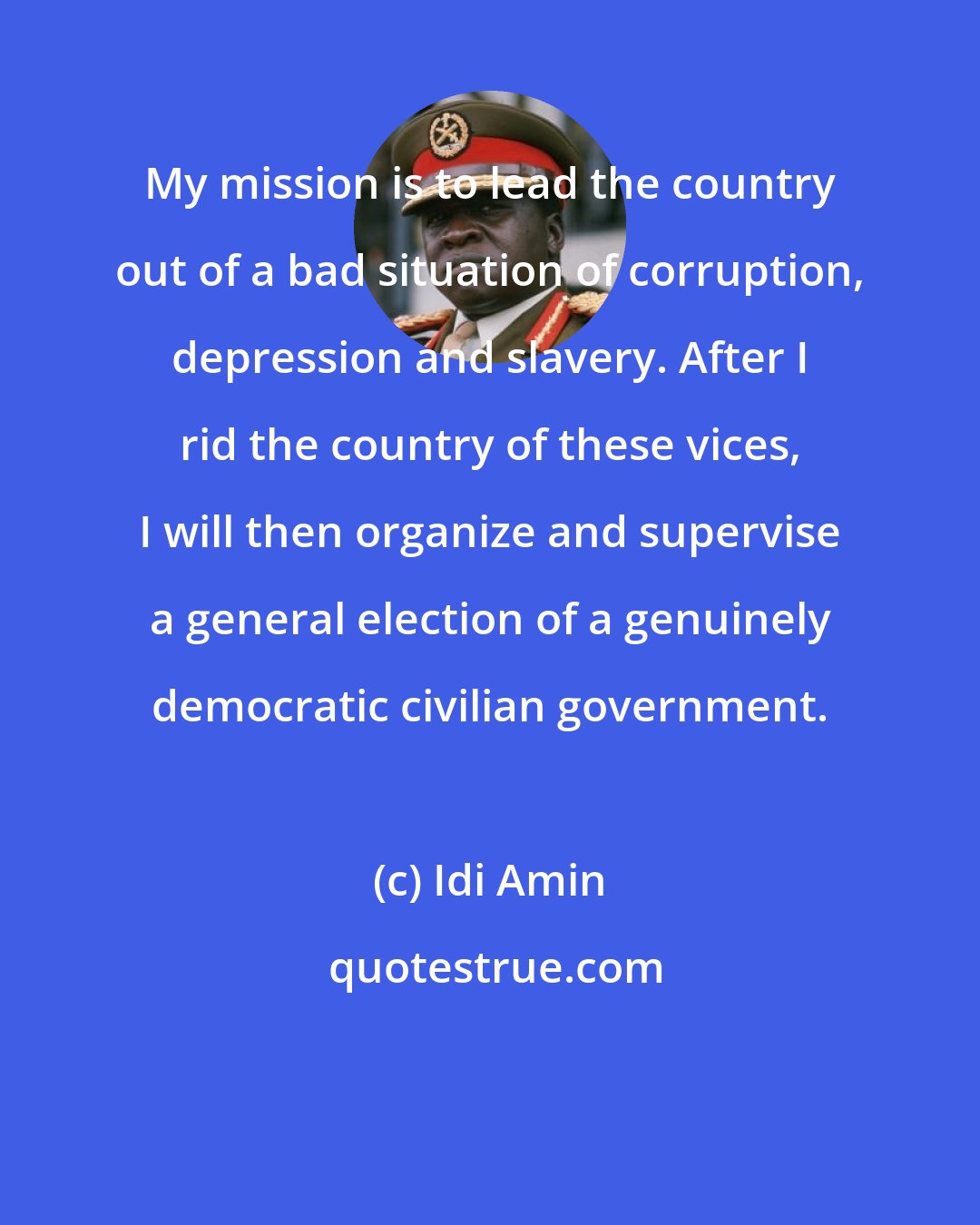 Idi Amin: My mission is to lead the country out of a bad situation of corruption, depression and slavery. After I rid the country of these vices, I will then organize and supervise a general election of a genuinely democratic civilian government.