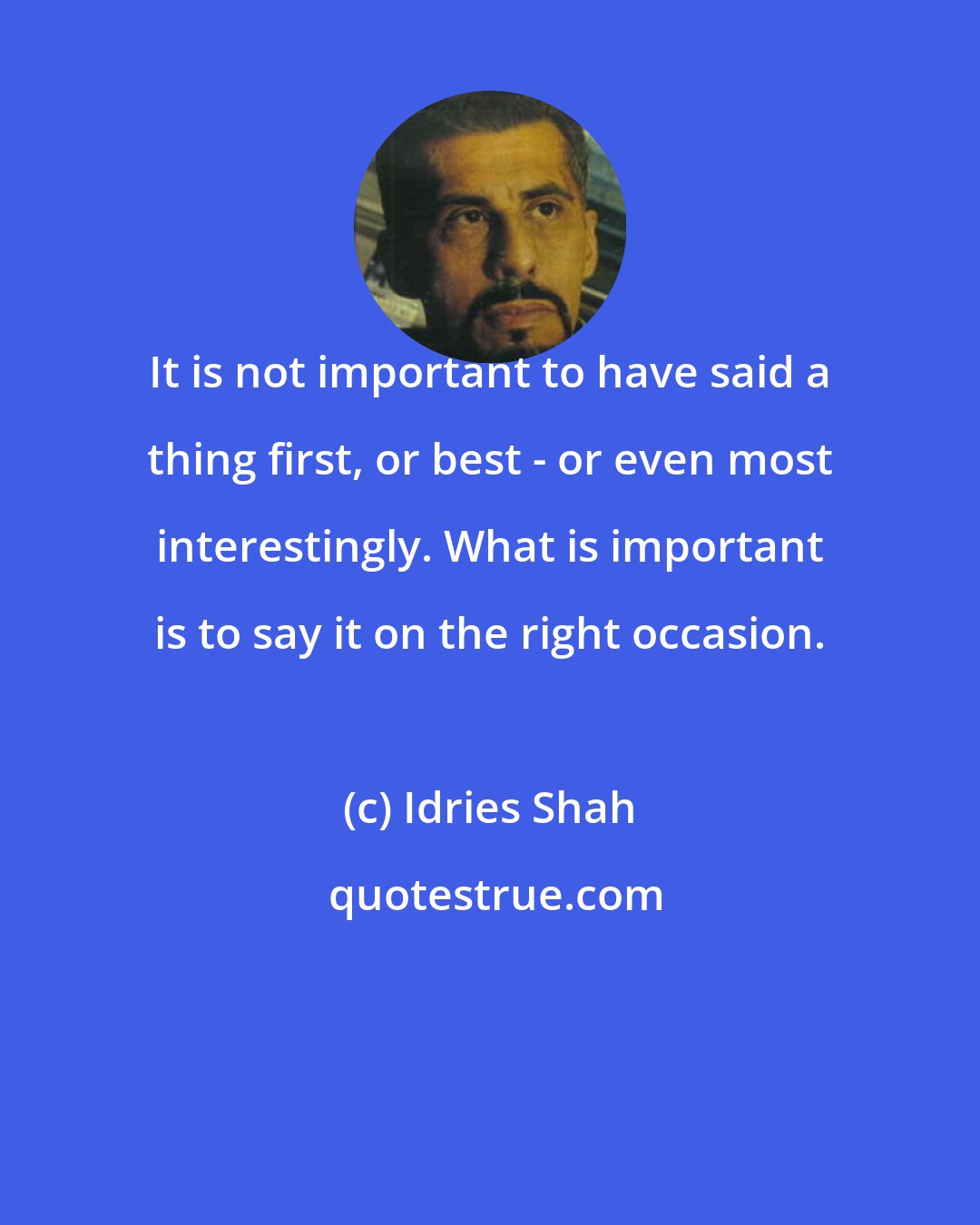 Idries Shah: It is not important to have said a thing first, or best - or even most interestingly. What is important is to say it on the right occasion.