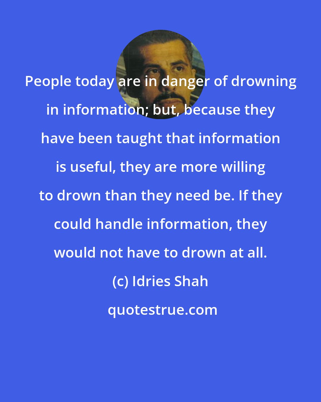 Idries Shah: People today are in danger of drowning in information; but, because they have been taught that information is useful, they are more willing to drown than they need be. If they could handle information, they would not have to drown at all.