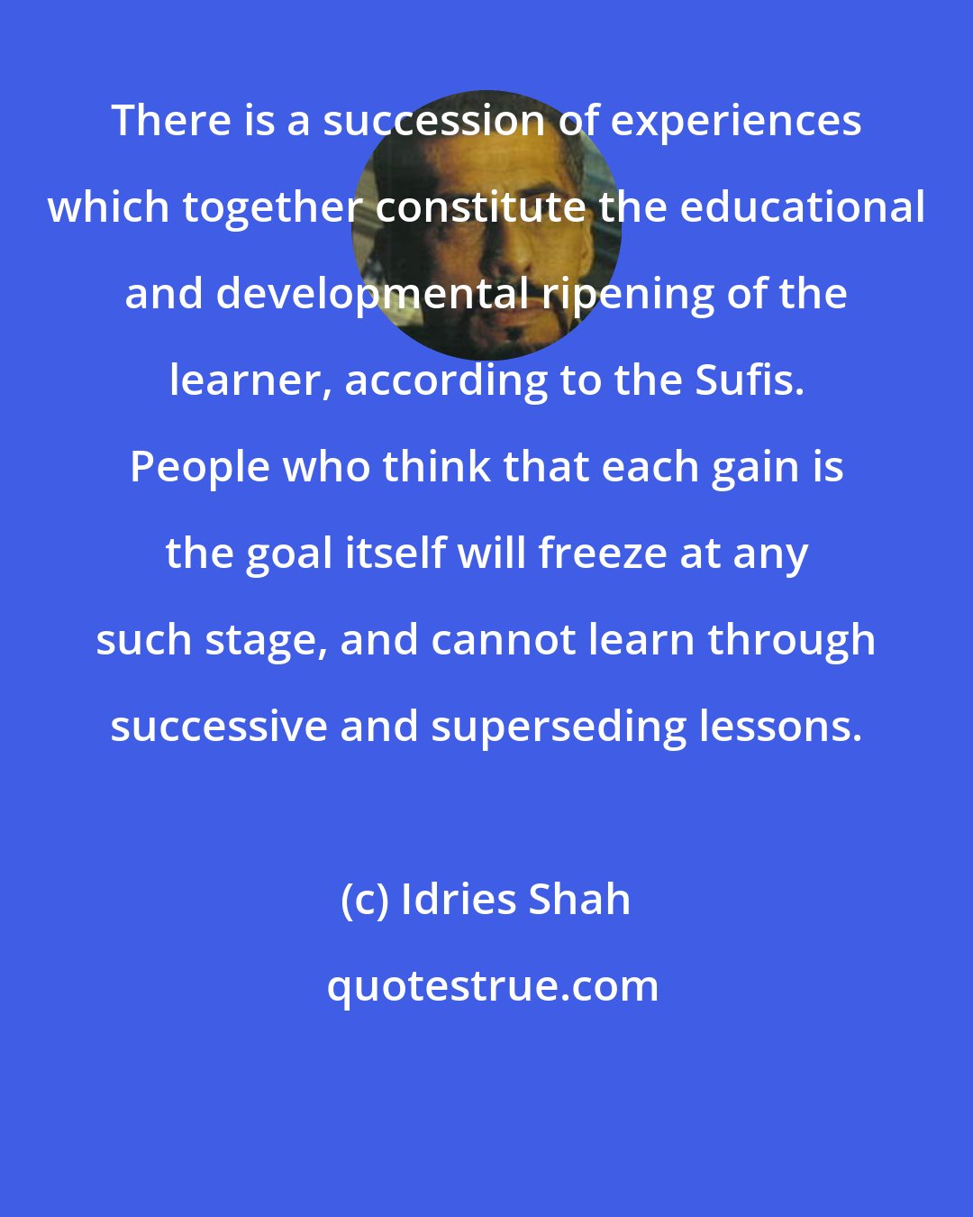 Idries Shah: There is a succession of experiences which together constitute the educational and developmental ripening of the learner, according to the Sufis. People who think that each gain is the goal itself will freeze at any such stage, and cannot learn through successive and superseding lessons.
