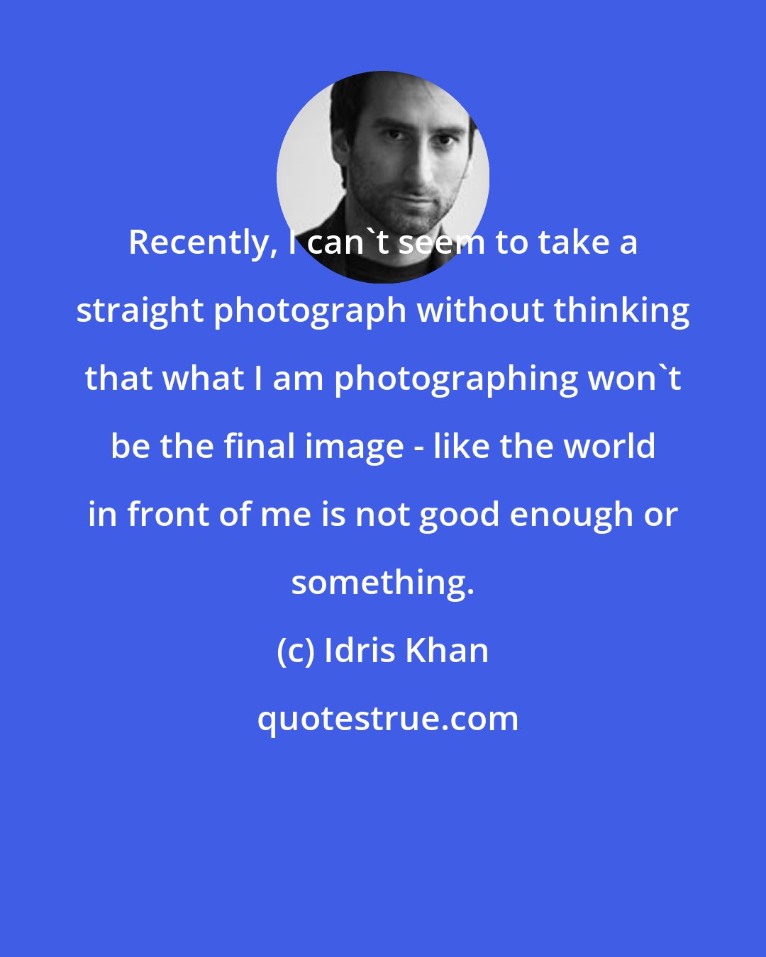 Idris Khan: Recently, I can't seem to take a straight photograph without thinking that what I am photographing won't be the final image - like the world in front of me is not good enough or something.