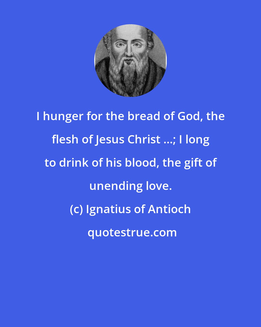 Ignatius of Antioch: I hunger for the bread of God, the flesh of Jesus Christ ...; I long to drink of his blood, the gift of unending love.