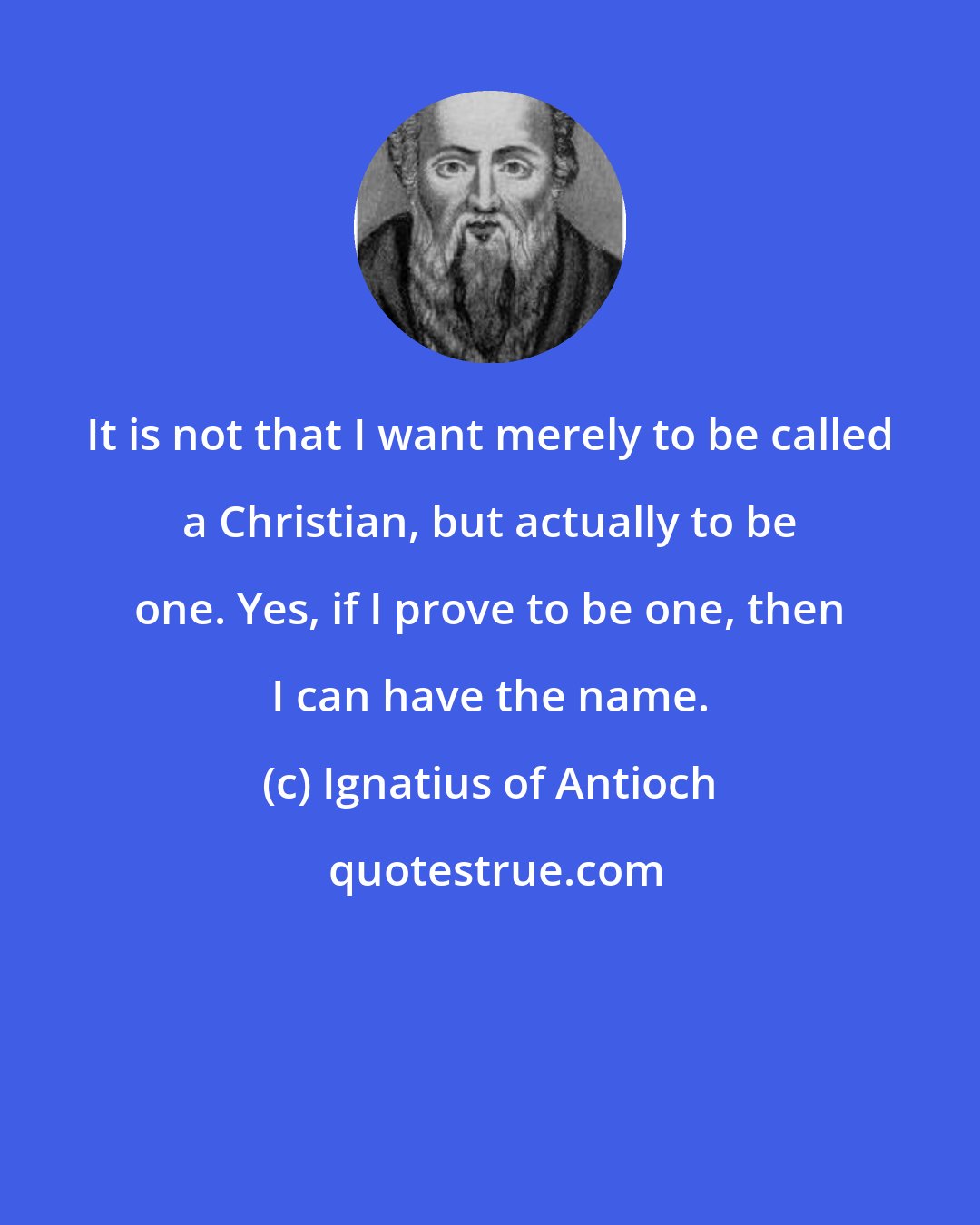 Ignatius of Antioch: It is not that I want merely to be called a Christian, but actually to be one. Yes, if I prove to be one, then I can have the name.