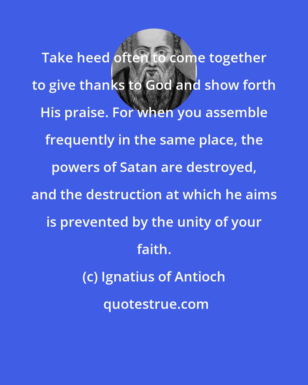 Ignatius of Antioch: Take heed often to come together to give thanks to God and show forth His praise. For when you assemble frequently in the same place, the powers of Satan are destroyed, and the destruction at which he aims is prevented by the unity of your faith.