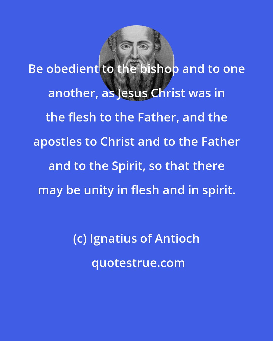 Ignatius of Antioch: Be obedient to the bishop and to one another, as Jesus Christ was in the flesh to the Father, and the apostles to Christ and to the Father and to the Spirit, so that there may be unity in flesh and in spirit.