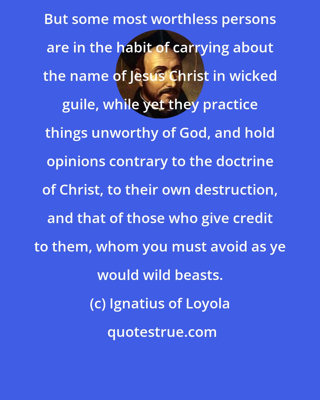 Ignatius of Loyola: But some most worthless persons are in the habit of carrying about the name of Jesus Christ in wicked guile, while yet they practice things unworthy of God, and hold opinions contrary to the doctrine of Christ, to their own destruction, and that of those who give credit to them, whom you must avoid as ye would wild beasts.